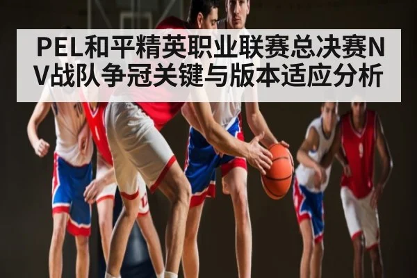 PEL和平精英职业联赛总决赛NV战队争冠关键与版本适应分析