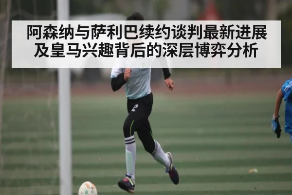 阿森纳与萨利巴续约谈判最新进展及皇马兴趣背后的深层博弈分析