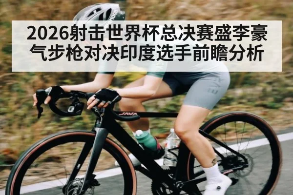 2026射击世界杯总决赛盛李豪气步枪对决印度选手前瞻分析
